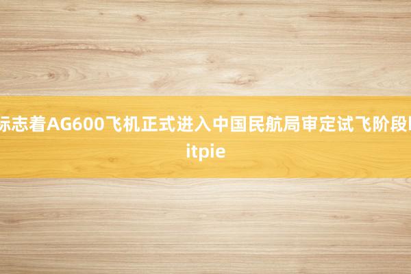 标志着AG600飞机正式进入中国民航局审定试飞阶段bitpie