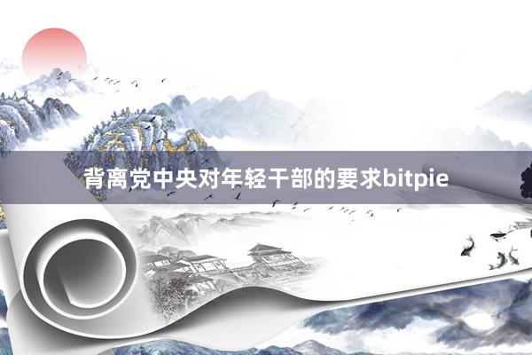 背离党中央对年轻干部的要求bitpie