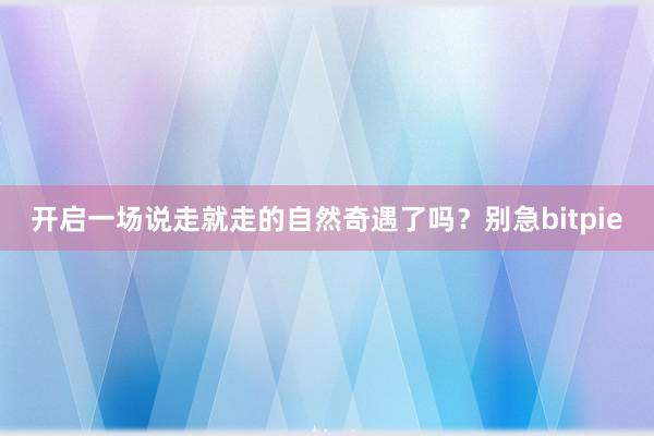 开启一场说走就走的自然奇遇了吗？别急bitpie