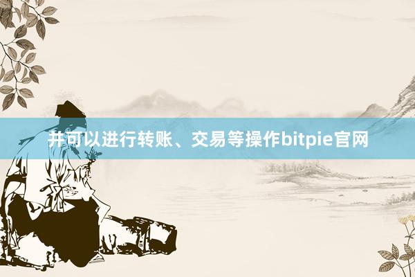 并可以进行转账、交易等操作bitpie官网