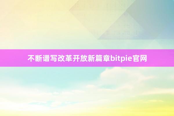 不断谱写改革开放新篇章bitpie官网