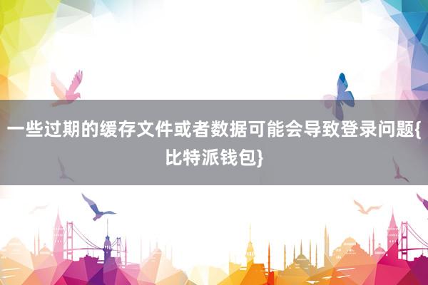 一些过期的缓存文件或者数据可能会导致登录问题{比特派钱包}