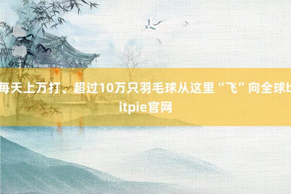 每天上万打、超过10万只羽毛球从这里“飞”向全球bitpie官网